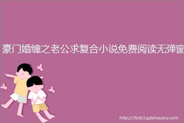 豪门婚缠之老公求复合小说免费阅读无弹窗