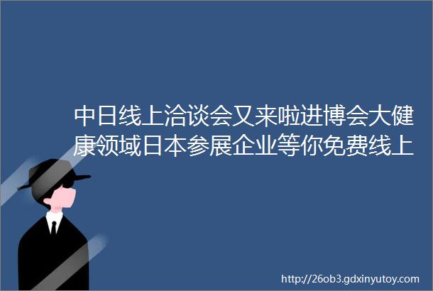 中日线上洽谈会又来啦进博会大健康领域日本参展企业等你免费线上对接