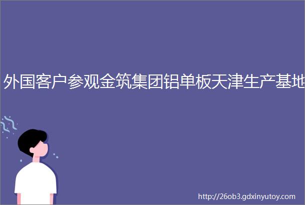 外国客户参观金筑集团铝单板天津生产基地